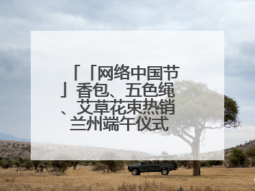 「网络中国节」香包、五色绳、艾草花束热销 兰州端午仪式感“香飘飘”