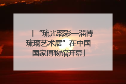 “琉光璃彩—淄博琉璃艺术展”在中国国家博物馆开幕