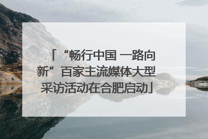 “畅行中国 一路向新”百家主流媒体大型采访活动在合肥启动