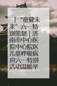“童健未来”六一特别策划｜济南市中心医院中心院区儿童呼吸病房六一特别活动温暖举行