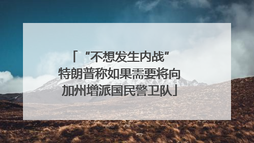 “不想发生内战” 特朗普称如果需要将向加州增派国民警卫队
