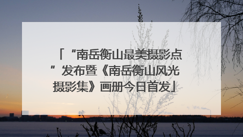 “南岳衡山最美摄影点”发布暨《南岳衡山风光摄影集》画册今日首发
