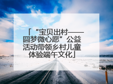 “宝贝出村——圆梦微心愿”公益活动带领乡村儿童体验端午文化