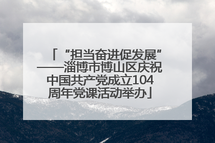 “担当奋进促发展”——淄博市博山区庆祝中国共产党成立104周年党课活动举办