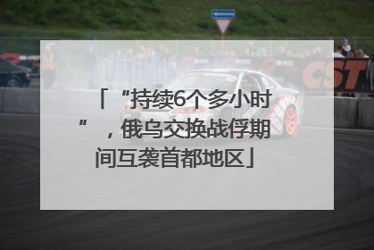 “持续6个多小时”，俄乌交换战俘期间互袭首都地区