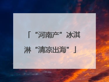 “河南产”冰淇淋“清凉出海”