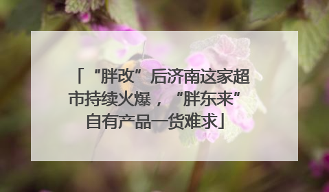 “胖改”后济南这家超市持续火爆，“胖东来”自有产品一货难求
