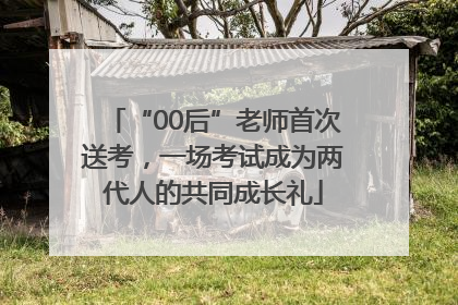 “00后”老师首次送考，一场考试成为两代人的共同成长礼