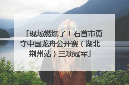 现场燃爆了！石首市勇夺中国龙舟公开赛（湖北荆州站）三项冠军