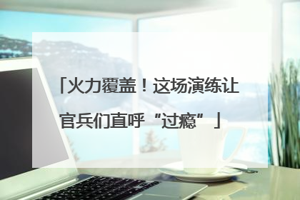 火力覆盖！这场演练让官兵们直呼“过瘾”