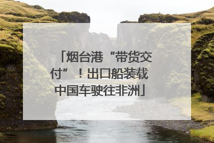 烟台港“带货交付”！出口船装载中国车驶往非洲