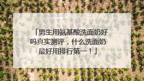 男生用氨基酸洗面奶好吗真实测评，什么洗面奶最好用排行第一！