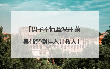 男子不慎坠深井 萧县辅警倒挂入井救人