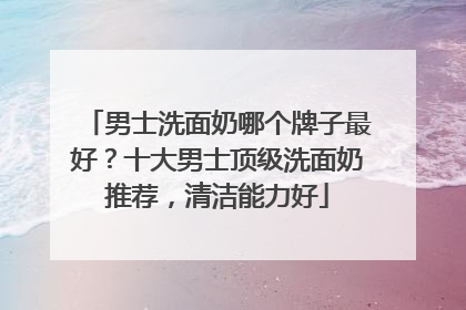 男士洗面奶哪个牌子最好？十大男士顶级洗面奶推荐，清洁能力好