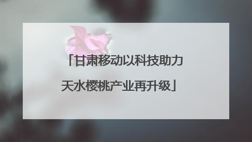 甘肃移动以科技助力天水樱桃产业再升级