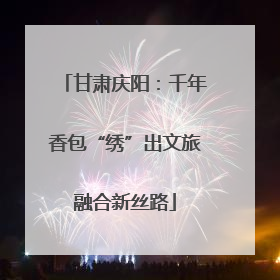 甘肃庆阳：千年香包“绣”出文旅融合新丝路