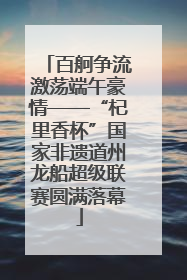 百舸争流激荡端午豪情——“杞里香杯”国家非遗道州龙船超级联赛圆满落幕