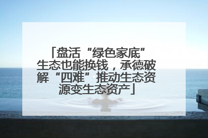 盘活“绿色家底” 生态也能换钱，承德破解“四难”推动生态资源变生态资产