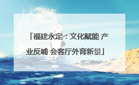 福建永定：文化赋能 产业反哺 会客厅外育新景