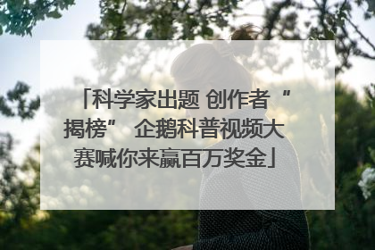 科学家出题 创作者“揭榜” 企鹅科普视频大赛喊你来赢百万奖金