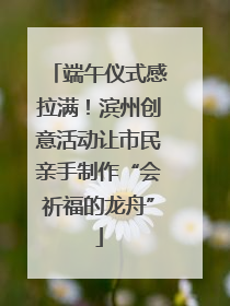 端午仪式感拉满！滨州创意活动让市民亲手制作“会祈福的龙舟”