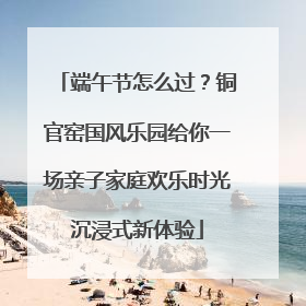 端午节怎么过？铜官窑国风乐园给你一场亲子家庭欢乐时光沉浸式新体验