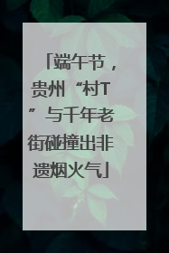 端午节，贵州“村T”与千年老街碰撞出非遗烟火气