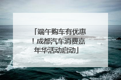 端午购车有优惠！成都汽车消费嘉年华活动启动