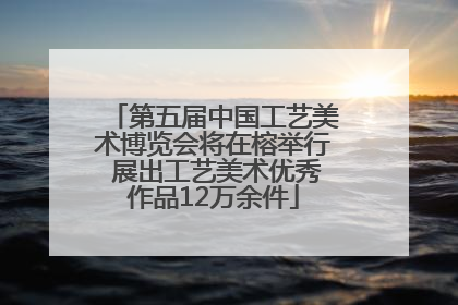 第五届中国工艺美术博览会将在榕举行 展出工艺美术优秀作品12万余件