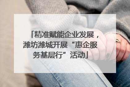 精准赋能企业发展，潍坊潍城开展“惠企服务基层行”活动