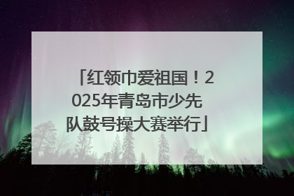 红领巾爱祖国！2025年青岛市少先队鼓号操大赛举行