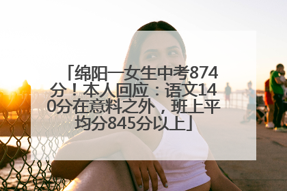 绵阳一女生中考874分！本人回应：语文140分在意料之外，班上平均分845分以上