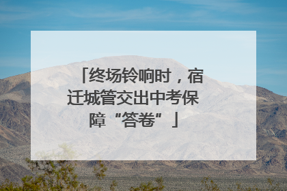 终场铃响时，宿迁城管交出中考保障“答卷”
