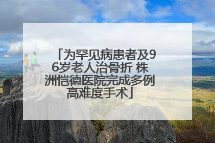 为罕见病患者及96岁老人治骨折 株洲恺德医院完成多例高难度手术