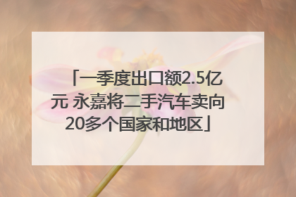 一季度出口额2.5亿元 永嘉将二手汽车卖向20多个国家和地区