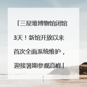 三星堆博物馆闭馆3天！新馆开放以来首次全面系统维护，迎接暑期参观高峰