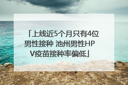 上线近5个月只有4位男性接种 池州男性HPV疫苗接种率偏低