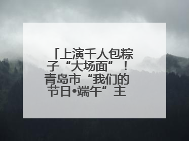 上演千人包粽子“大场面”！青岛市“我们的节日•端午”主题活动启幕