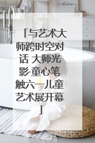 与艺术大师跨时空对话 大师光影·童心笔触六一儿童艺术展开幕