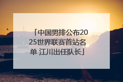 中国男排公布2025世界联赛首站名单 江川出任队长
