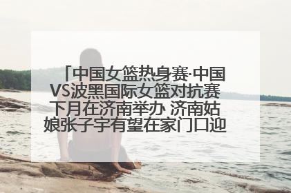 中国女篮热身赛·中国VS波黑国际女篮对抗赛下月在济南举办 济南姑娘张子宇有望在家门口迎来国家队首秀