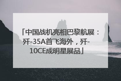 中国战机亮相巴黎航展：歼-35A首飞海外，歼-10CE成明星展品