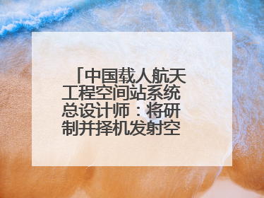 中国载人航天工程空间站系统总设计师：将研制并择机发射空间站扩展舱段