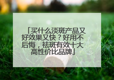 买什么淡斑产品又好效果又快？好用不后悔，祛斑有效十大高性价比品牌