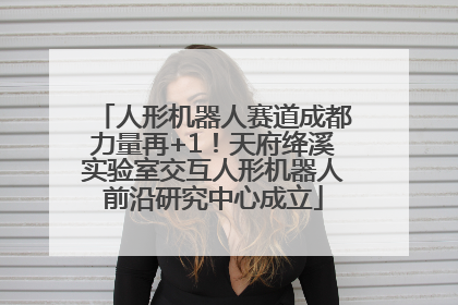 人形机器人赛道成都力量再+1！天府绛溪实验室交互人形机器人前沿研究中心成立