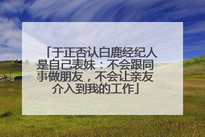 于正否认白鹿经纪人是自己表妹：不会跟同事做朋友，不会让亲友介入到我的工作