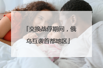 交换战俘期间，俄乌互袭首都地区