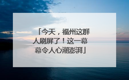 今天，福州这群人刷屏了！这一幕幕令人心潮澎湃