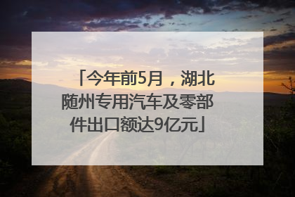 今年前5月，湖北随州专用汽车及零部件出口额达9亿元