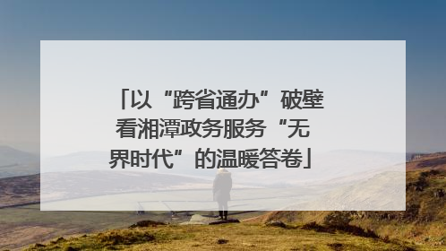 以“跨省通办”破壁 看湘潭政务服务“无界时代”的温暖答卷